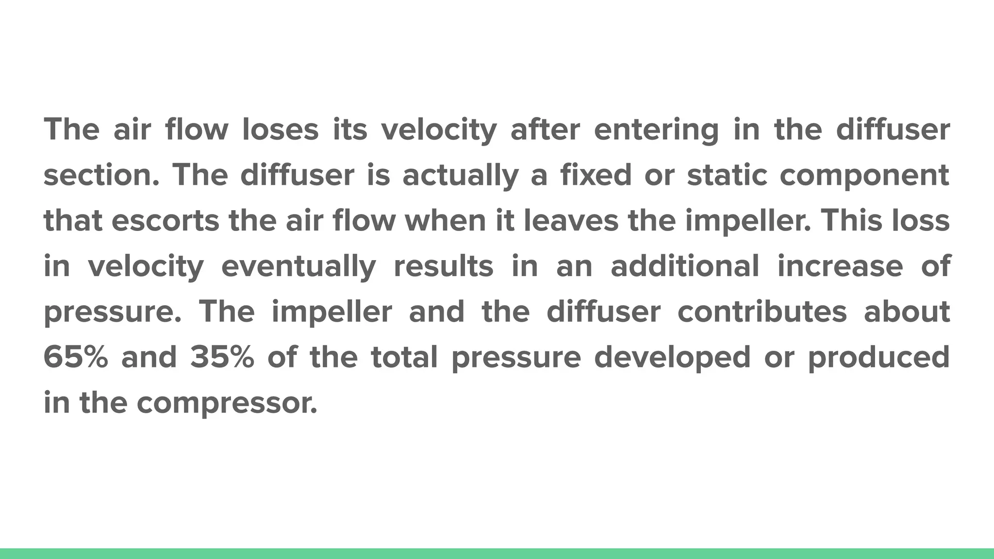The air ﬂow loses its velocity after entering in the diﬀuser
section. The diﬀuser is actually a ﬁxed or static component
that escorts the air ﬂow when it leaves the impeller. This loss
in velocity eventually results in an additional increase of
pressure. The impeller and the diﬀuser contributes about
65% and 35% of the total pressure developed or produced
in the compressor.
 
