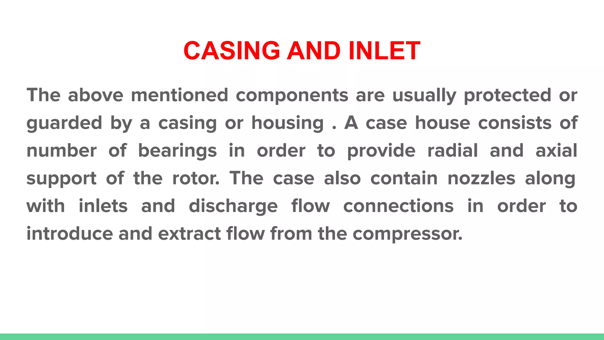 CASING AND INLET
The above mentioned components are usually protected or
guarded by a casing or housing . A case house consists of
number of bearings in order to provide radial and axial
support of the rotor. The case also contain nozzles along
with inlets and discharge ﬂow connections in order to
introduce and extract ﬂow from the compressor.
 