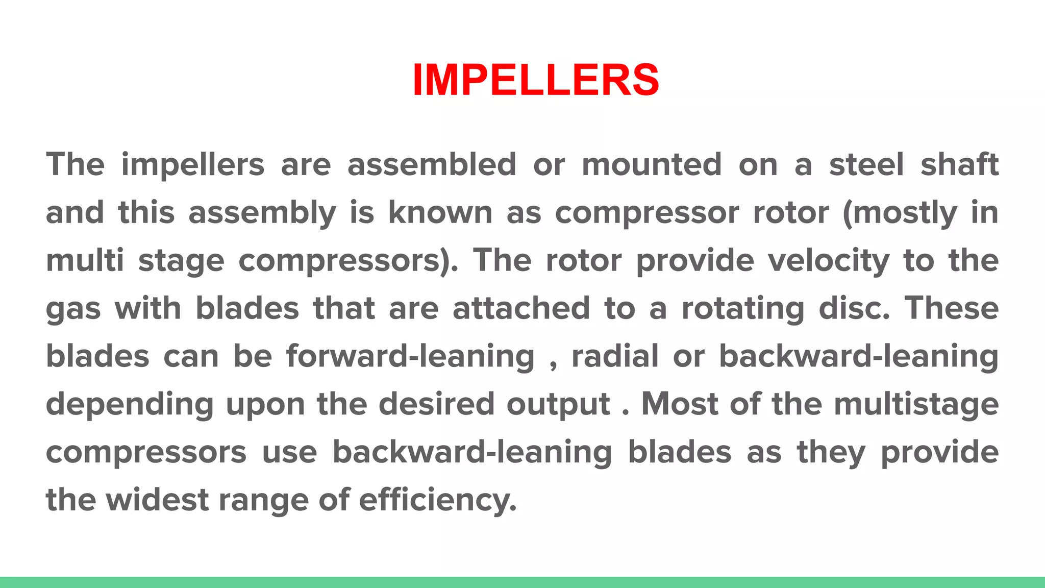 IMPELLERS
The impellers are assembled or mounted on a steel shaft
and this assembly is known as compressor rotor (mostly in
multi stage compressors). The rotor provide velocity to the
gas with blades that are attached to a rotating disc. These
blades can be forward-leaning , radial or backward-leaning
depending upon the desired output . Most of the multistage
compressors use backward-leaning blades as they provide
the widest range of eﬃciency.
 
