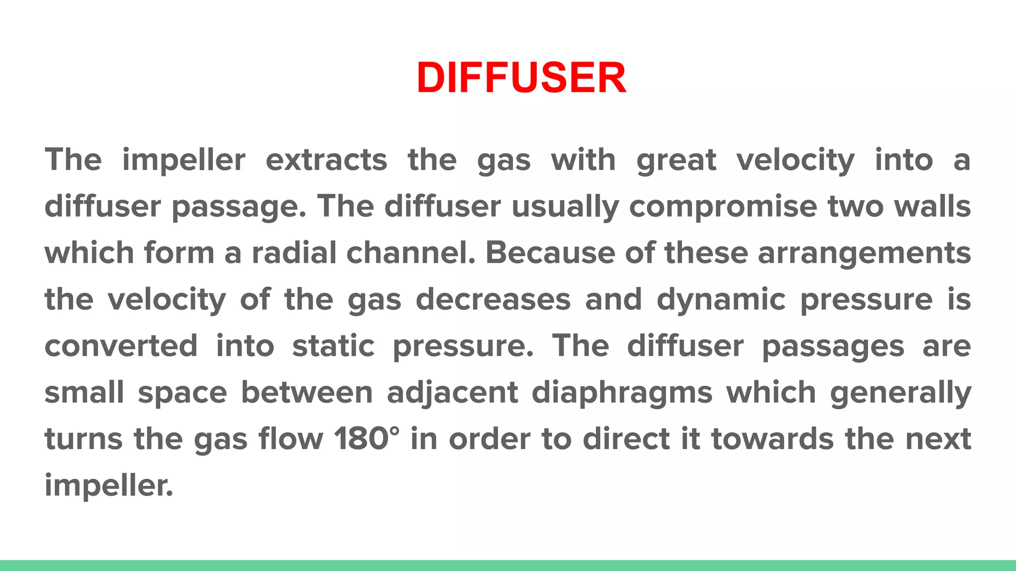 DIFFUSER
The impeller extracts the gas with great velocity into a
diﬀuser passage. The diﬀuser usually compromise two walls
which form a radial channel. Because of these arrangements
the velocity of the gas decreases and dynamic pressure is
converted into static pressure. The diﬀuser passages are
small space between adjacent diaphragms which generally
turns the gas ﬂow 180° in order to direct it towards the next
impeller.
 