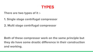 TYPES
There are two types of it :-
1. Single stage centrifugal compressor
2. Multi stage centrifugal compressor
Both of these compressor work on the same principle but
they do have some drastic diﬀerence in their construction
and working.
 