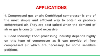 APPLICATIONS
1. Compressed gas or air: Centrifugal compressor is one of
the most simple and eﬃcient way to obtain or produce
compressed air. They are best suited when the demand of
air or gas is constant and excessive.
2. Food Industry: Food processing industry depends highly
on this type of compressor as it can provide oil free
compressed air which are necessary for some sensitive
petitions.
 