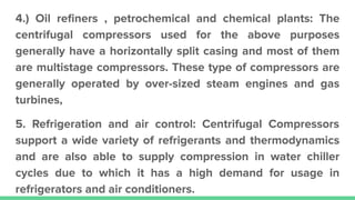 4.) Oil reﬁners , petrochemical and chemical plants: The
centrifugal compressors used for the above purposes
generally have a horizontally split casing and most of them
are multistage compressors. These type of compressors are
generally operated by over-sized steam engines and gas
turbines,
5. Refrigeration and air control: Centrifugal Compressors
support a wide variety of refrigerants and thermodynamics
and are also able to supply compression in water chiller
cycles due to which it has a high demand for usage in
refrigerators and air conditioners.
 