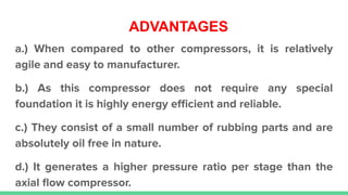 ADVANTAGES
a.) When compared to other compressors, it is relatively
agile and easy to manufacturer.
b.) As this compressor does not require any special
foundation it is highly energy eﬃcient and reliable.
c.) They consist of a small number of rubbing parts and are
absolutely oil free in nature.
d.) It generates a higher pressure ratio per stage than the
axial ﬂow compressor.
 