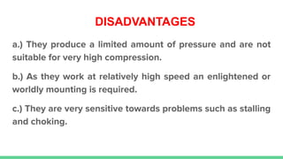 DISADVANTAGES
a.) They produce a limited amount of pressure and are not
suitable for very high compression.
b.) As they work at relatively high speed an enlightened or
worldly mounting is required.
c.) They are very sensitive towards problems such as stalling
and choking.
 