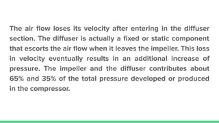 The air ﬂow loses its velocity after entering in the diﬀuser
section. The diﬀuser is actually a ﬁxed or static component
that escorts the air ﬂow when it leaves the impeller. This loss
in velocity eventually results in an additional increase of
pressure. The impeller and the diﬀuser contributes about
65% and 35% of the total pressure developed or produced
in the compressor.
 
