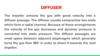 DIFFUSER
The impeller extracts the gas with great velocity into a
diﬀuser passage. The diﬀuser usually compromise two walls
which form a radial channel. Because of these arrangements
the velocity of the gas decreases and dynamic pressure is
converted into static pressure. The diﬀuser passages are
small space between adjacent diaphragms which generally
turns the gas ﬂow 180° in order to direct it towards the next
impeller.
 