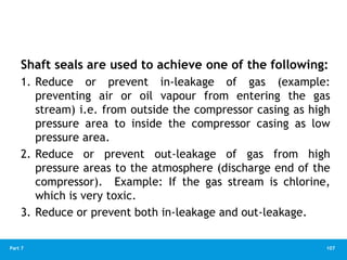107
Part 7
Shaft seals are used to achieve one of the following:
1. Reduce or prevent in-leakage of gas (example:
preventing air or oil vapour from entering the gas
stream) i.e. from outside the compressor casing as high
pressure area to inside the compressor casing as low
pressure area.
2. Reduce or prevent out-leakage of gas from high
pressure areas to the atmosphere (discharge end of the
compressor). Example: If the gas stream is chlorine,
which is very toxic.
3. Reduce or prevent both in-leakage and out-leakage.
 