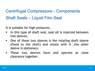 116
Part 7
It is suitable for high pressures.
 In this type of shaft seal, seal oil is injected between
two sleeves.
 One of these two sleeves is the rotating shaft sleeve
(fixed to the shaft) and rotate with it ,the other
sleeve is stationary.
 These two sleeves have and operate at close
clearance together.
Centrifugal Compressors - Components
Shaft Seals – Liquid Film Seal
 