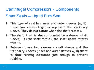 118
Part 7
1. This type of seal has inner and outer sleeves (A, B),
these two sleeves together represent the stationary
sleeve. They do not rotate when the shaft rotates.
2. The shaft itself is also surrounded by a sleeve (shaft
sleeve), As the shaft rotates, the shaft sleeve rotates
with it.
3. Between these two sleeves - shaft sleeve and the
stationary sleeves (inner and outer sleeves A, B) there
is close running clearance just enough to prevent
rubbing.
Centrifugal Compressors - Components
Shaft Seals – Liquid Film Seal
 