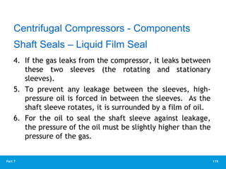 119
Part 7
4. If the gas leaks from the compressor, it leaks between
these two sleeves (the rotating and stationary
sleeves).
5. To prevent any leakage between the sleeves, high-
pressure oil is forced in between the sleeves. As the
shaft sleeve rotates, it is surrounded by a film of oil.
6. For the oil to seal the shaft sleeve against leakage,
the pressure of the oil must be slightly higher than the
pressure of the gas.
Centrifugal Compressors - Components
Shaft Seals – Liquid Film Seal
 