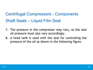 120
Part 7
7. The pressure in the compressor may vary, so the seal
oil pressure must also vary accordingly.
8. A head tank is used with the seal for controlling the
pressure of the oil as shown in the following figure.
Centrifugal Compressors - Components
Shaft Seals – Liquid Film Seal
 