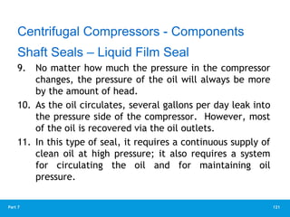121
Part 7
9. No matter how much the pressure in the compressor
changes, the pressure of the oil will always be more
by the amount of head.
10. As the oil circulates, several gallons per day leak into
the pressure side of the compressor. However, most
of the oil is recovered via the oil outlets.
11. In this type of seal, it requires a continuous supply of
clean oil at high pressure; it also requires a system
for circulating the oil and for maintaining oil
pressure.
Centrifugal Compressors - Components
Shaft Seals – Liquid Film Seal
 