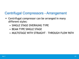 127
Part 7
 Centrifugal compressor can be arranged in many
different styles:
• SINGLE STAGE OVERHUNG TYPE
• BEAM TYPE SINGLE STAGE
• MULTISTAGE WITH STRAIGHT – THROUGH FLOW PATH
Centrifugal Compressors - Arrangement
 