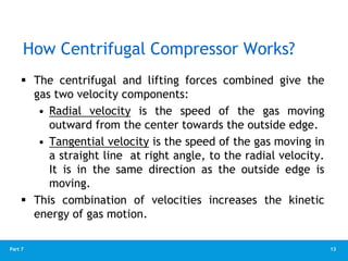 13
Part 7
 The centrifugal and lifting forces combined give the
gas two velocity components:
• Radial velocity is the speed of the gas moving
outward from the center towards the outside edge.
• Tangential velocity is the speed of the gas moving in
a straight line at right angle, to the radial velocity.
It is in the same direction as the outside edge is
moving.
 This combination of velocities increases the kinetic
energy of gas motion.
How Centrifugal Compressor Works?
 