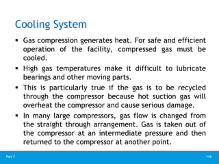 142
Part 7
Cooling System
 Gas compression generates heat. For safe and efficient
operation of the facility, compressed gas must be
cooled.
 High gas temperatures make it difficult to lubricate
bearings and other moving parts.
 This is particularly true if the gas is to be recycled
through the compressor because hot suction gas will
overheat the compressor and cause serious damage.
 In many large compressors, gas flow is changed from
the straight through arrangement. Gas is taken out of
the compressor at an intermediate pressure and then
returned to the compressor at another point.
 
