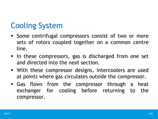144
Part 7
Cooling System
 Some centrifugal compressors consist of two or more
sets of rotors coupled together on a common centre
line.
 In these compressors, gas is discharged from one set
and directed into the next section.
 With these compressor designs, intercoolers are used
at points where gas circulates outside the compressor.
 Gas flows from the compressor through a heat
exchanger for cooling before returning to the
compressor.
 