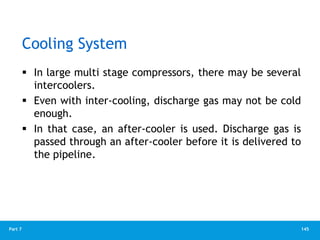145
Part 7
Cooling System
 In large multi stage compressors, there may be several
intercoolers.
 Even with inter-cooling, discharge gas may not be cold
enough.
 In that case, an after-cooler is used. Discharge gas is
passed through an after-cooler before it is delivered to
the pipeline.
 
