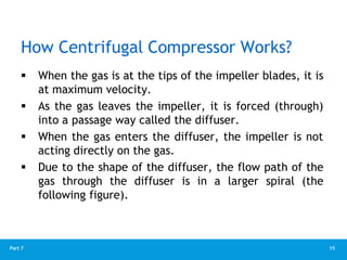 15
Part 7
How Centrifugal Compressor Works?
 When the gas is at the tips of the impeller blades, it is
at maximum velocity.
 As the gas leaves the impeller, it is forced (through)
into a passage way called the diffuser.
 When the gas enters the diffuser, the impeller is not
acting directly on the gas.
 Due to the shape of the diffuser, the flow path of the
gas through the diffuser is in a larger spiral (the
following figure).
 