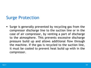 157
Part 7
Surge Protection
 Surge is generally prevented by recycling gas from the
compressor discharge line to the suction line or in the
case of air compressor, by venting a part of discharge
to the atmosphere. This prevents excessive discharge
pressure build up and allows additional flow through
the machine. If the gas is recycled to the suction line,
it must be cooled to prevent heat build up with in the
compressor.
 