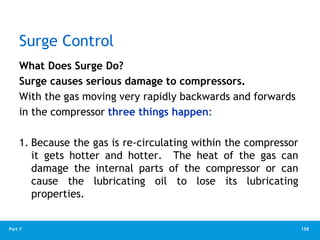 158
Part 7
Surge Control
What Does Surge Do?
Surge causes serious damage to compressors.
With the gas moving very rapidly backwards and forwards
in the compressor three things happen:
1. Because the gas is re-circulating within the compressor
it gets hotter and hotter. The heat of the gas can
damage the internal parts of the compressor or can
cause the lubricating oil to lose its lubricating
properties.
 
