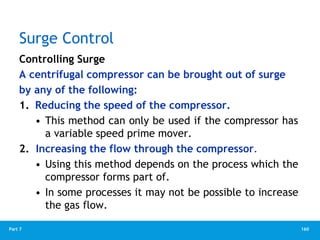 160
Part 7
Surge Control
Controlling Surge
A centrifugal compressor can be brought out of surge
by any of the following:
1. Reducing the speed of the compressor.
• This method can only be used if the compressor has
a variable speed prime mover.
2. Increasing the flow through the compressor.
• Using this method depends on the process which the
compressor forms part of.
• In some processes it may not be possible to increase
the gas flow.
 