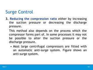 161
Part 7
Surge Control
3. Reducing the compression ratio either by increasing
the suction pressure or decreasing the discharge
pressure.
This method also depends on the process which the
compressor forms part of. In some processes it may not
be possible to alter the suction pressure or the
discharge pressure.
• Most large centrifugal compressors are fitted with
an automatic anti-surge system. Figure shows an
anti-surge system.
 