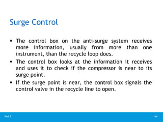 164
Part 7
Surge Control
 The control box on the anti-surge system receives
more information, usually from more than one
instrument, than the recycle loop does.
 The control box looks at the information it receives
and uses it to check if the compressor is near to its
surge point.
 If the surge point is near, the control box signals the
control valve in the recycle line to open.
 