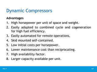 167
Part 7
Dynamic Compressors
Advantages
1. High horsepower per unit of space and weight.
2. Easily adapted to combined cycle and cogeneration
for high fuel efficiency.
3. Easily automated for remote operations.
4. Skid mounted self-contained.
5. Low initial costs per horsepower.
6. Lower maintenance cost than reciprocating.
7. High availability factor.
8. Larger capacity available per unit.
 
