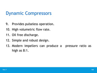 168
Part 7
Dynamic Compressors
9. Provides pulseless operation.
10. High volumetric flow rate.
11. Oil free discharge.
12. Simple and robust design.
13. Modern impellers can produce a pressure ratio as
high as 8:1.
 