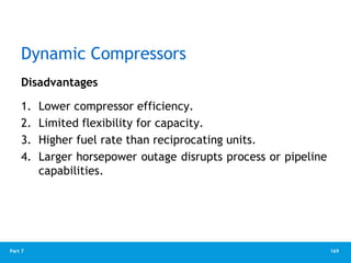169
Part 7
Dynamic Compressors
Disadvantages
1. Lower compressor efficiency.
2. Limited flexibility for capacity.
3. Higher fuel rate than reciprocating units.
4. Larger horsepower outage disrupts process or pipeline
capabilities.
 