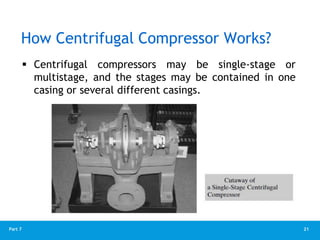 21
Part 7
How Centrifugal Compressor Works?
 Centrifugal compressors may be single-stage or
multistage, and the stages may be contained in one
casing or several different casings.
 