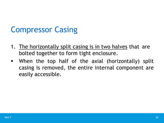 32
Part 7
Compressor Casing
1. The horizontally split casing is in two halves that are
bolted together to form tight enclosure.
 When the top half of the axial (horizontally) split
casing is removed, the entire internal component are
easily accessible.
 