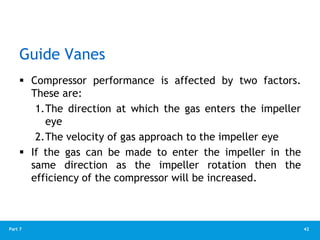 42
Part 7
Guide Vanes
 Compressor performance is affected by two factors.
These are:
1.The direction at which the gas enters the impeller
eye
2.The velocity of gas approach to the impeller eye
 If the gas can be made to enter the impeller in the
same direction as the impeller rotation then the
efficiency of the compressor will be increased.
 