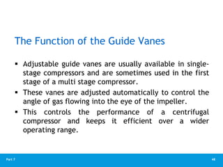 48
Part 7
The Function of the Guide Vanes
 Adjustable guide vanes are usually available in single-
stage compressors and are sometimes used in the first
stage of a multi stage compressor.
 These vanes are adjusted automatically to control the
angle of gas flowing into the eye of the impeller.
 This controls the performance of a centrifugal
compressor and keeps it efficient over a wider
operating range.
 