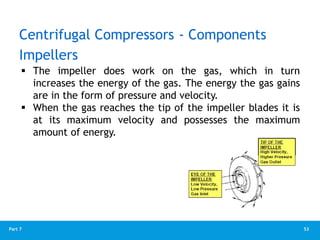 53
Part 7
 The impeller does work on the gas, which in turn
increases the energy of the gas. The energy the gas gains
are in the form of pressure and velocity.
 When the gas reaches the tip of the impeller blades it is
at its maximum velocity and possesses the maximum
amount of energy.
Impellers
Centrifugal Compressors - Components
 