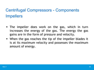 55
Part 7
 The impeller does work on the gas, which in turn
increases the energy of the gas. The energy the gas
gains are in the form of pressure and velocity.
 When the gas reaches the tip of the impeller blades it
is at its maximum velocity and possesses the maximum
amount of energy.
Impellers
Centrifugal Compressors - Components
 