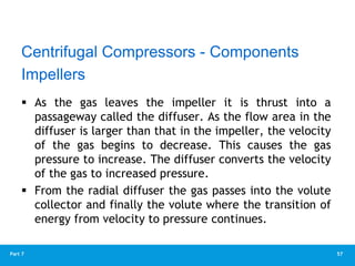 57
Part 7
 As the gas leaves the impeller it is thrust into a
passageway called the diffuser. As the flow area in the
diffuser is larger than that in the impeller, the velocity
of the gas begins to decrease. This causes the gas
pressure to increase. The diffuser converts the velocity
of the gas to increased pressure.
 From the radial diffuser the gas passes into the volute
collector and finally the volute where the transition of
energy from velocity to pressure continues.
Impellers
Centrifugal Compressors - Components
 