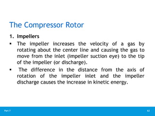 62
Part 7
The Compressor Rotor
1. Impellers
 The impeller increases the velocity of a gas by
rotating about the center line and causing the gas to
move from the inlet (impeller suction eye) to the tip
of the impeller (or discharge).
 The difference in the distance from the axis of
rotation of the impeller inlet and the impeller
discharge causes the increase in kinetic energy.
 