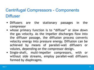 74
Part 7
Diffuser
 Diffusers are the stationary passages in the
compressor
 whose primary function is to “diffuse” or slow down
the gas velocity. As the impeller discharges flow into
the diffuser passage, the diffusion process converts
velocity energy into pressure energy. Diffusion can be
achieved by means of parallel-wall diffusers or
volutes, depending on the compressor design.
 Single-shaft, multi-impeller compressors, with or
without side streams, employ parallel-wall diffusers
formed by diaphragms.
Centrifugal Compressors - Components
 