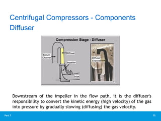 75
Part 7
Diffuser
Downstream of the impeller in the flow path, it is the diffuser's
responsibility to convert the kinetic energy (high velocity) of the gas
into pressure by gradually slowing (diffusing) the gas velocity.
Centrifugal Compressors - Components
Return
Channel
Diffuser
Impeller
Inlet
Diffuser
Channel
 