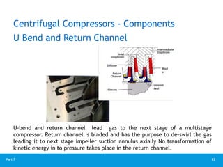 82
Part 7
U Bend and Return Channel
U-bend and return channel lead gas to the next stage of a multistage
compressor. Return channel is bladed and has the purpose to de-swirl the gas
leading it to next stage impeller suction annulus axially No transformation of
kinetic energy in to pressure takes place in the return channel.
Centrifugal Compressors - Components
 