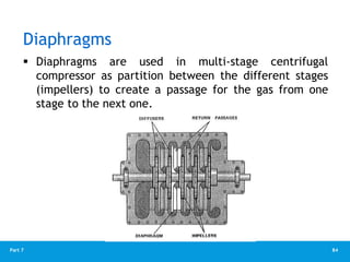 84
Part 7
Diaphragms
 Diaphragms are used in multi-stage centrifugal
compressor as partition between the different stages
(impellers) to create a passage for the gas from one
stage to the next one.
 