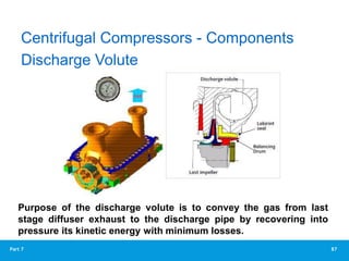 87
Part 7
Purpose of the discharge volute is to convey the gas from last
stage diffuser exhaust to the discharge pipe by recovering into
pressure its kinetic energy with minimum losses.
Discharge Volute
Centrifugal Compressors - Components
 