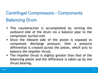 93
Part 7
Balancing Drum
 This counteraction is accomplished by venting the
outboard side of the drum via a balance pipe to the
compressor suction end.
 Since the inboard side of the piston is exposed to
compressor discharge pressure, then a pressure
differential is created across the piston, which acts to
balance the impeller thrust.
 The impeller thrust is slightly greater than that of the
balancing piston and the difference is taken up by the
thrust bearing.
Centrifugal Compressors - Components
 