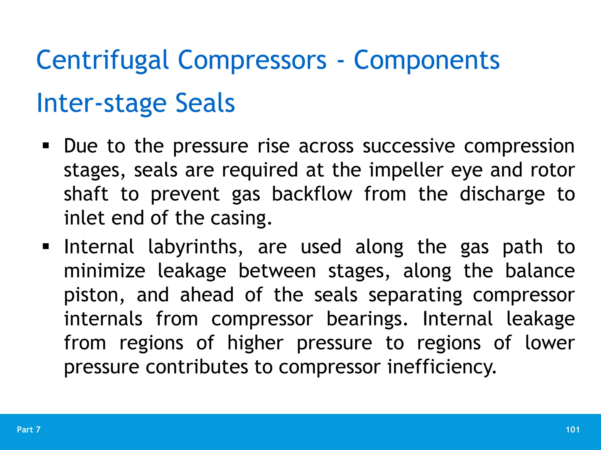 101
Part 7
 Due to the pressure rise across successive compression
stages, seals are required at the impeller eye and rotor
shaft to prevent gas backflow from the discharge to
inlet end of the casing.
 Internal labyrinths, are used along the gas path to
minimize leakage between stages, along the balance
piston, and ahead of the seals separating compressor
internals from compressor bearings. Internal leakage
from regions of higher pressure to regions of lower
pressure contributes to compressor inefficiency.
Inter-stage Seals
Centrifugal Compressors - Components
 