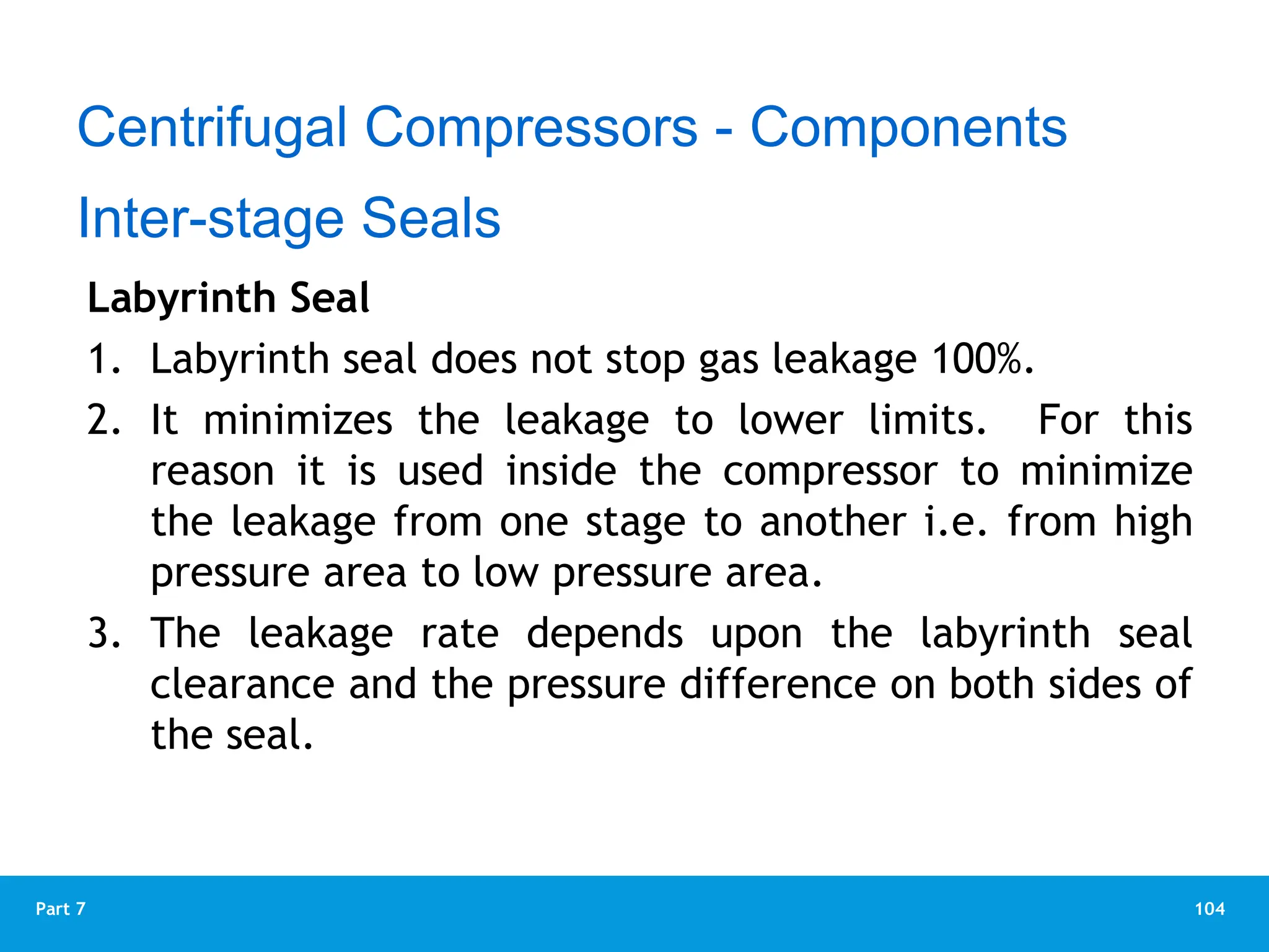 104
Part 7
Labyrinth Seal
1. Labyrinth seal does not stop gas leakage 100%.
2. It minimizes the leakage to lower limits. For this
reason it is used inside the compressor to minimize
the leakage from one stage to another i.e. from high
pressure area to low pressure area.
3. The leakage rate depends upon the labyrinth seal
clearance and the pressure difference on both sides of
the seal.
Centrifugal Compressors - Components
Inter-stage Seals
 