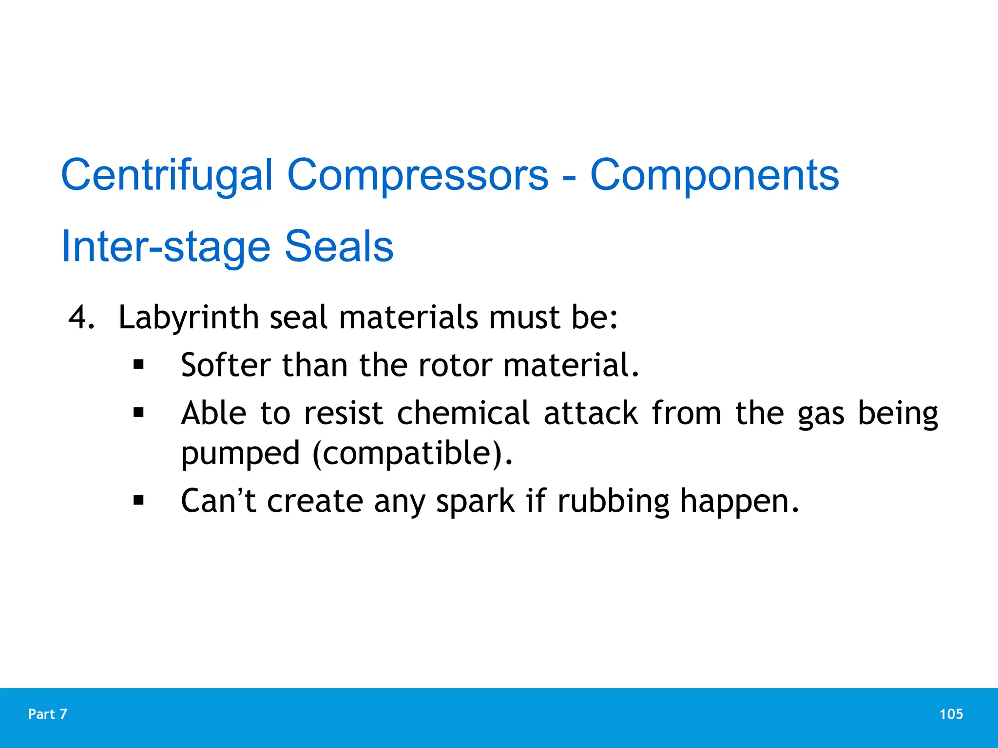 105
Part 7
4. Labyrinth seal materials must be:
 Softer than the rotor material.
 Able to resist chemical attack from the gas being
pumped (compatible).
 Can’t create any spark if rubbing happen.
Centrifugal Compressors - Components
Inter-stage Seals
 