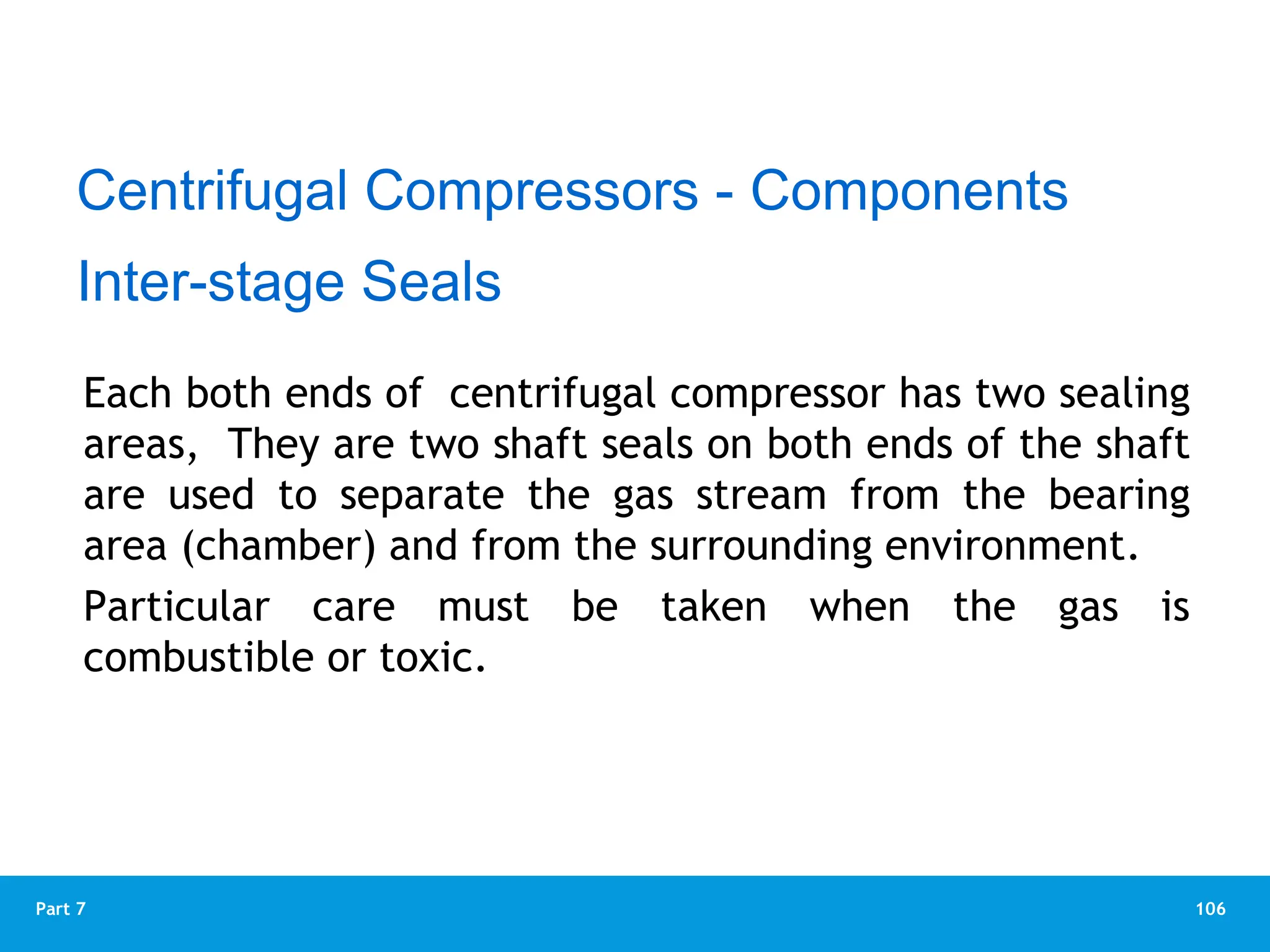 106
Part 7
Each both ends of centrifugal compressor has two sealing
areas, They are two shaft seals on both ends of the shaft
are used to separate the gas stream from the bearing
area (chamber) and from the surrounding environment.
Particular care must be taken when the gas is
combustible or toxic.
Centrifugal Compressors - Components
Inter-stage Seals
 
