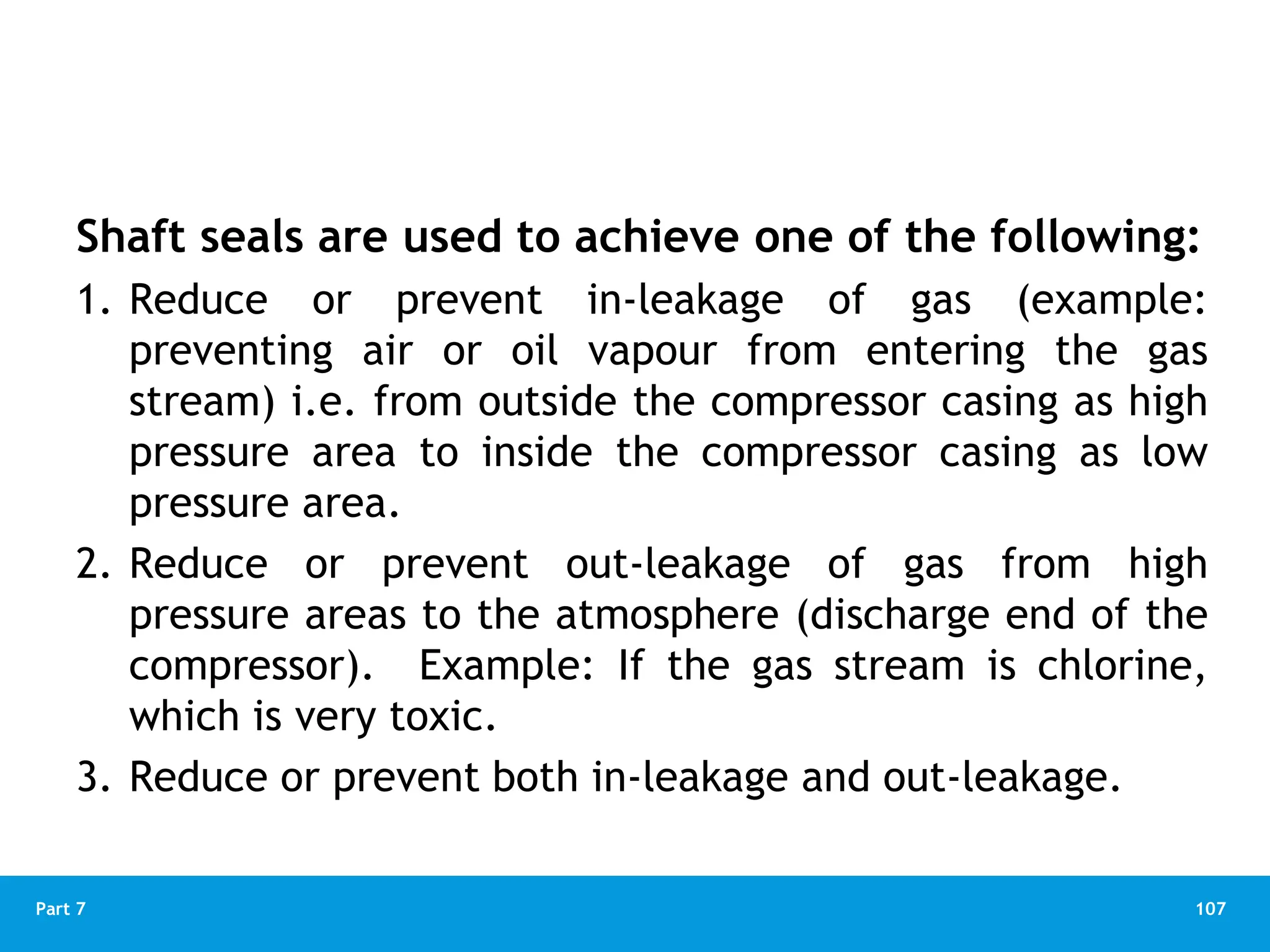 107
Part 7
Shaft seals are used to achieve one of the following:
1. Reduce or prevent in-leakage of gas (example:
preventing air or oil vapour from entering the gas
stream) i.e. from outside the compressor casing as high
pressure area to inside the compressor casing as low
pressure area.
2. Reduce or prevent out-leakage of gas from high
pressure areas to the atmosphere (discharge end of the
compressor). Example: If the gas stream is chlorine,
which is very toxic.
3. Reduce or prevent both in-leakage and out-leakage.
 